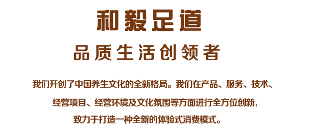 我們開創了中國養生文化的全新格局。我們在產品、服務、技術、
經營項目、經營環境及文化氛圍等方面進行全方位創新，
致力于打造一種全新的體驗式消費模式